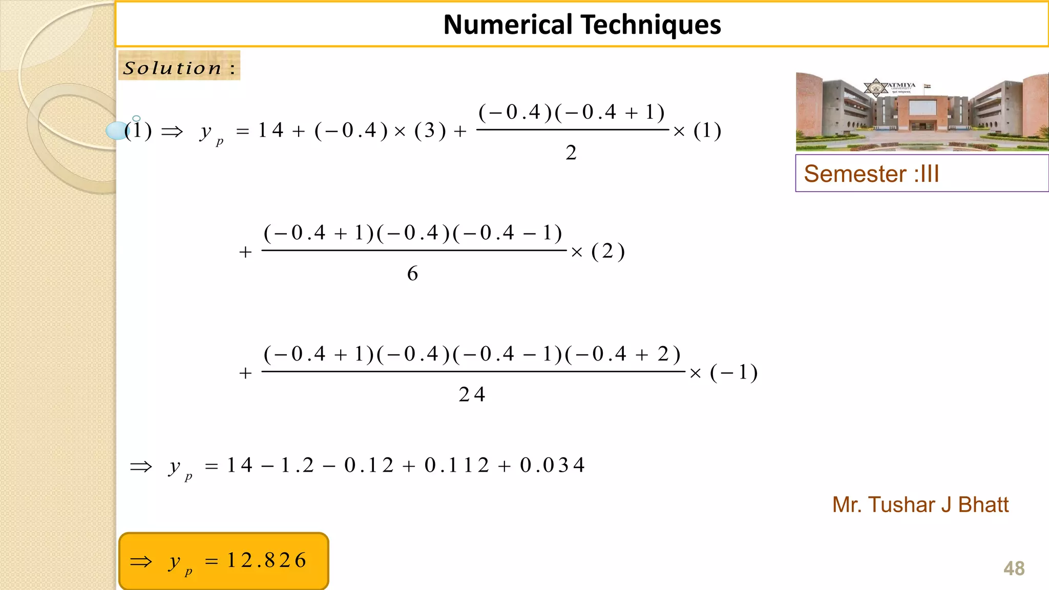 Semester :III
Mr. Tushar J Bhatt
48
Numerical Techniques
:Solu tion :Solu tion
( 0 .4 )( 0 .4 1)
(1) 1 4 ( 0 .4 ) (3) (1)
2
( 0 .4 1)( 0 .4 )( 0 .4 1)
( 2 )
6
( 0 .4 1)( 0 .4 )( 0 .4 1)( 0 .4 2 )
( 1)
2 4
p
y
  
      
    
 
      
  
1 4 1 .2 0 .1 2 0 .1 1 2 0 .0 3 4
1 2 .8 2 6
p
p
y
y
     
 
 
