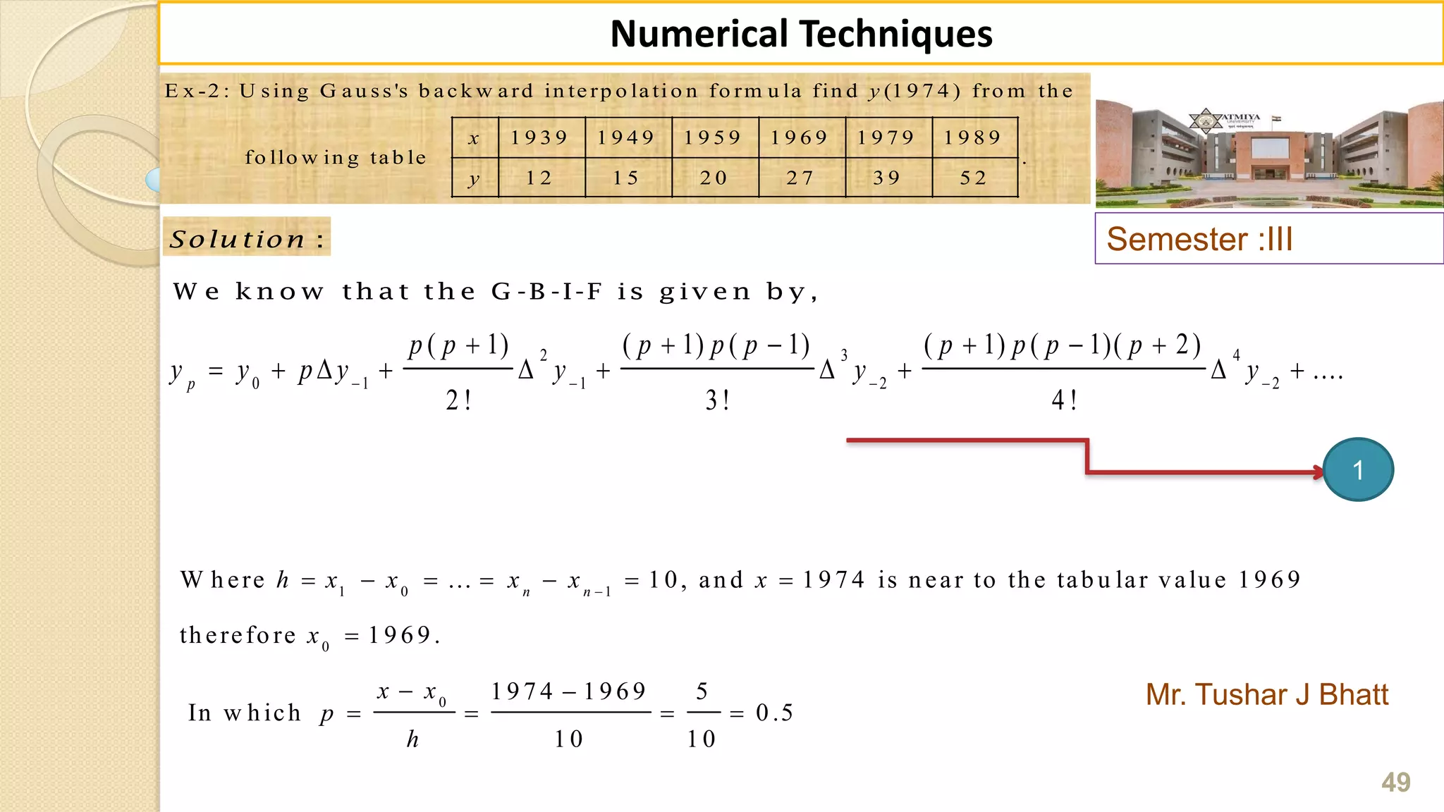Semester :III
Mr. Tushar J Bhatt
49
Numerical Techniques
E x -2 : U s in g G a u s s 's b a c k w a rd in te rp o la ti o n fo rm u la fin d (1 9 7 4 ) fro m th e
1 9 3 9 1 9 4 9 1 9 5 9 1 9 6 9 1 9 7 9 1 9 8 9
fo llo w in g ta b le .
1 2 1 5 2 0 2 7 3 9 5 2
y
x
y
:Solu tion
W e k n o w th a t th e G -B -I-F is g iv e n b y ,
2 3 4
0 1 1 2 2
( 1) ( 1) ( 1) ( 1) ( 1)( 2)
....
2 ! 3! 4 !
p
p p p p p p p p p
y y p y y y y   
     
         
1 0 1
0
0
W h ere ... 1 0, an d 1 9 7 4 is n ear to th e tab u lar valu e 1 9 6 9
th erefo re 1 9 6 9 .
1 9 7 4 1 9 6 9 5
In w h ich 0 .5
1 0 1 0
n n
h x x x x x
x
x x
p
h

      

 
   
1
 