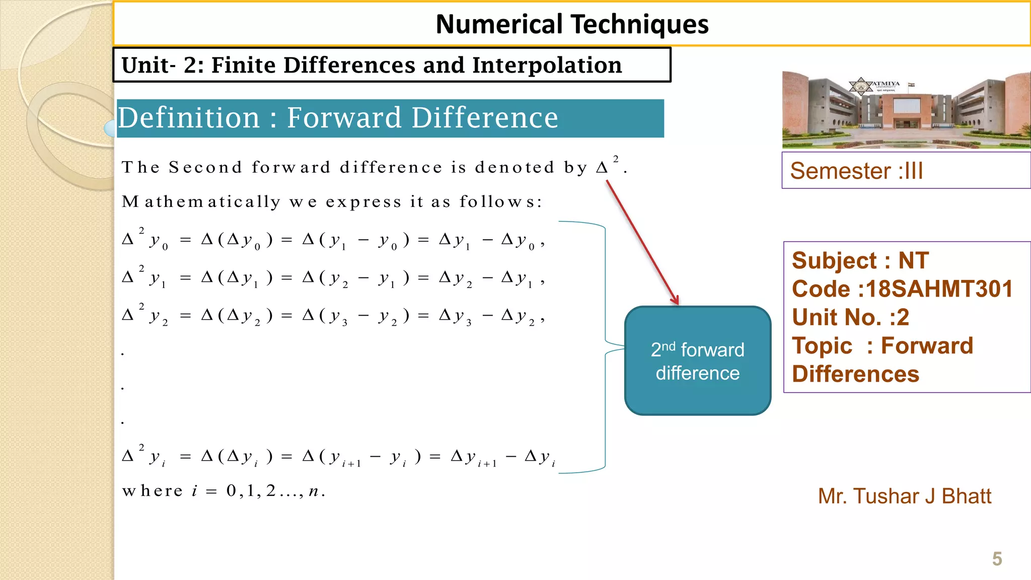 Semester :III
Mr. Tushar J Bhatt
Subject : NT
Code :18SAHMT301
Unit No. :2
Topic : Forward
Differences
5
Numerical Techniques
Unit- 2: Finite Differences and Interpolation
Definition : Forward Difference
2
2
0 0 1 0 1 0
2
1 1 2 1 2 1
2
2 2 3 2 3 2
2
1
T h e S e c o n d fo rw a rd d iffe re n c e is d e n o te d b y .
M a th e m a tic a lly w e e x p re ss it a s fo llo w s:
( ) ( ) ,
( ) ( ) ,
( ) ( ) ,
.
.
.
( ) ( )i i i i
y y y y y y
y y y y y y
y y y y y y
y y y y

          
          
          
        1
w h e re 0 ,1, 2 ..., .
i i
y y
i n

  

2nd forward
difference
 