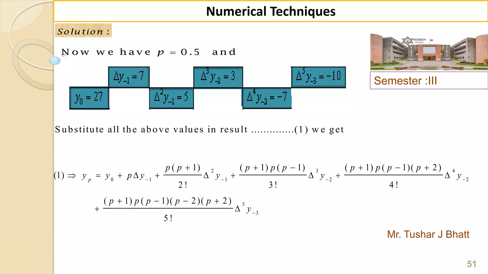 Semester :III
Mr. Tushar J Bhatt
51
Numerical Techniques
:Solu tion :Solu tion
N o w w e h a v e 0 .5 a n dp
S ubstitute all the above values in result ..............(1) w e get
2 3 4
0 1 1 2 2
5
3
( 1) ( 1) ( 1) ( 1) ( 1)( 2 )
(1)
2 ! 3 ! 4 !
( 1) ( 1)( 2 )( 2 )
5 !
p
p p p p p p p p p
y y p y y y y
p p p p p
y
   

     
         
   
 
 