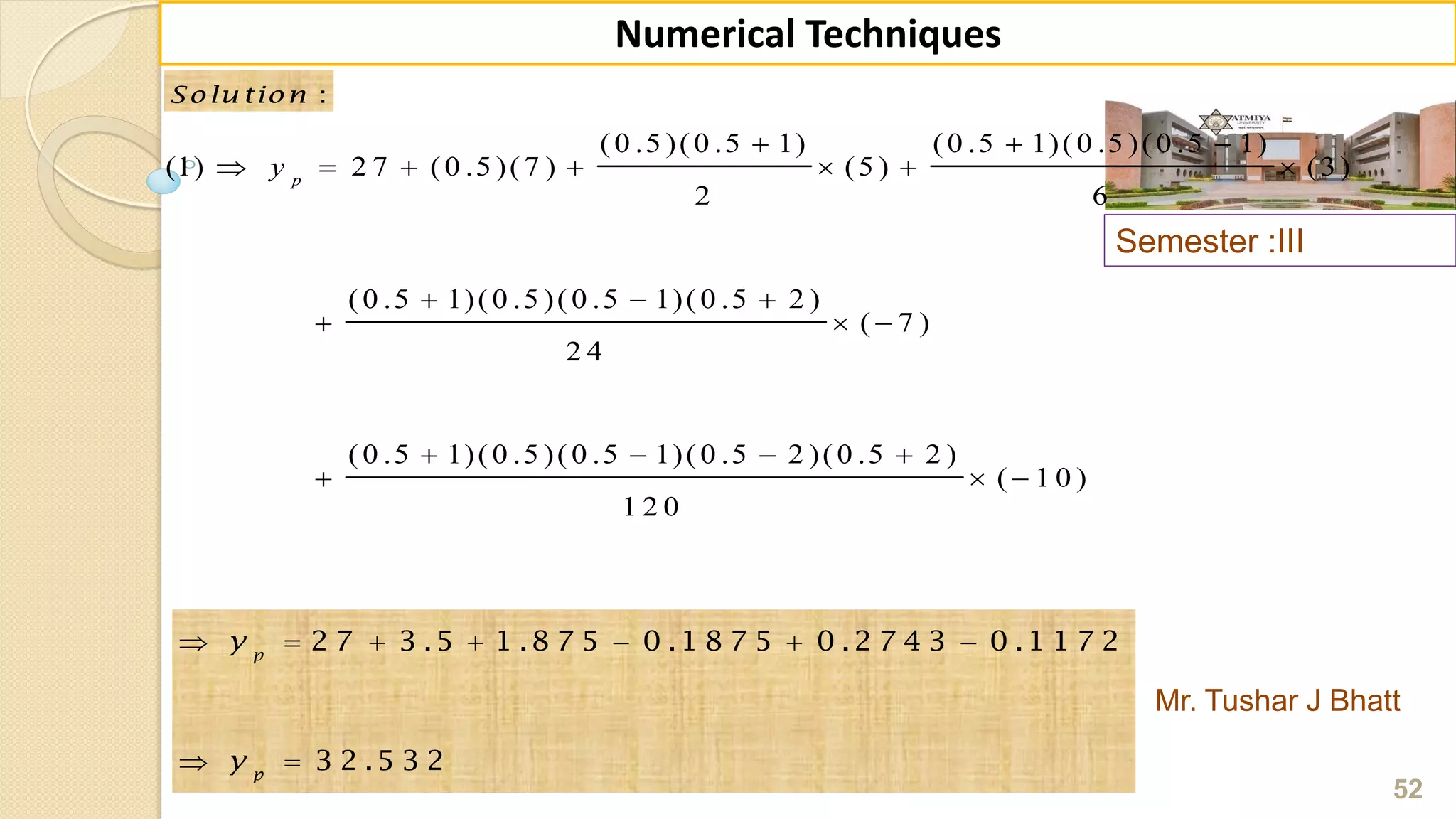Semester :III
Mr. Tushar J Bhatt
52
Numerical Techniques
:Solu tion :Solu tion
(0 .5 )(0 .5 1) (0 .5 1)(0 .5 )(0 .5 1)
(1) 2 7 (0 .5 )(7 ) (5 ) (3)
2 6
(0 .5 1)(0 .5 )(0 .5 1)(0 .5 2 )
( 7 )
2 4
(0 .5 1)(0 .5 )(0 .5 1)(0 .5 2 )(0 .5 2 )
( 1 0 )
1 2 0
p
y
  
      
  
  
   
  
      
 
2 7 3 .5 1 .8 7 5 0 .1 8 7 5 0 .2 7 4 3 0 .1 1 7 2
3 2 .5 3 2
p
p
y
y
 