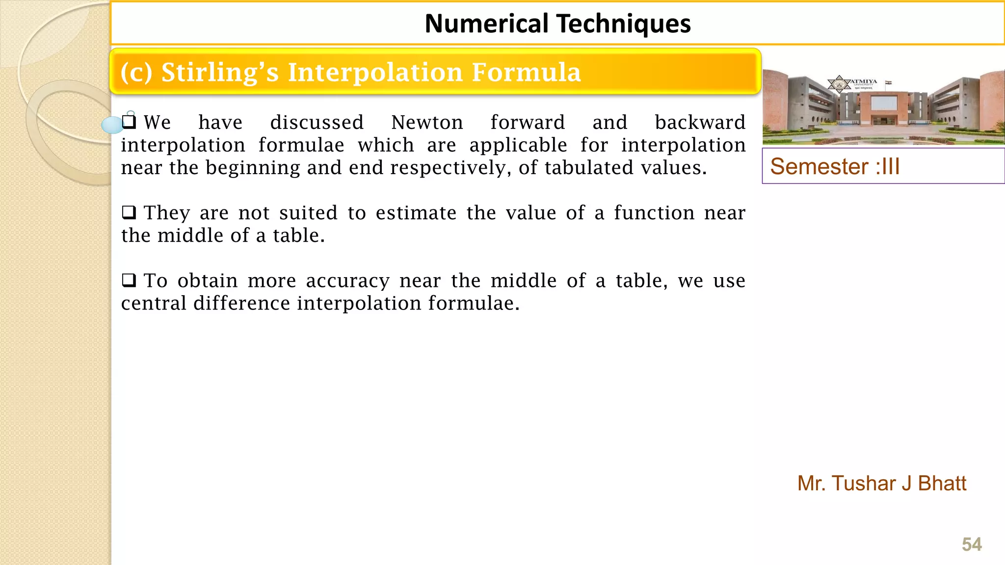 Semester :III
Mr. Tushar J Bhatt
54
Numerical Techniques
(c) Stirling’s Interpolation Formula
 We have discussed Newton forward and backward
interpolation formulae which are applicable for interpolation
near the beginning and end respectively, of tabulated values.
 They are not suited to estimate the value of a function near
the middle of a table.
 To obtain more accuracy near the middle of a table, we use
central difference interpolation formulae.
 