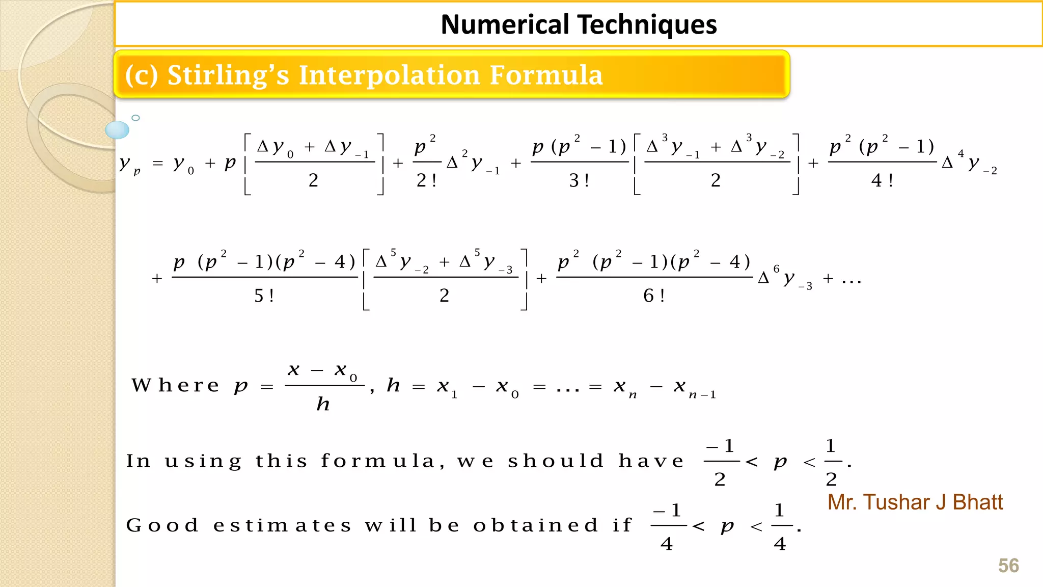 Mr. Tushar J Bhatt
56
Numerical Techniques
(c) Stirling’s Interpolation Formula
3 32 2 2 2
2 40 1 1 2
0 1 2
5 52 2 2 2 2
62 3
3
( 1) ( 1)
2 2 ! 3 ! 2 4 !
( 1)( 4 ) ( 1)( 4 )
...
5 ! 2 6 !
p
y y y yp p p p p
y y p y y
y yp p p p p p
y
  
 
 

         
         
  
      
    
 
0
1 0 1
W h e r e , ... n n
x x
p h x x x x
h


     
1 1
In u s in g t h is f o r m u la , w e s h o u ld h a v e < .
2 2
1 1
G o o d e s t im a t e s w ill b e o b t a in e d if < .
4 4
p
p




 