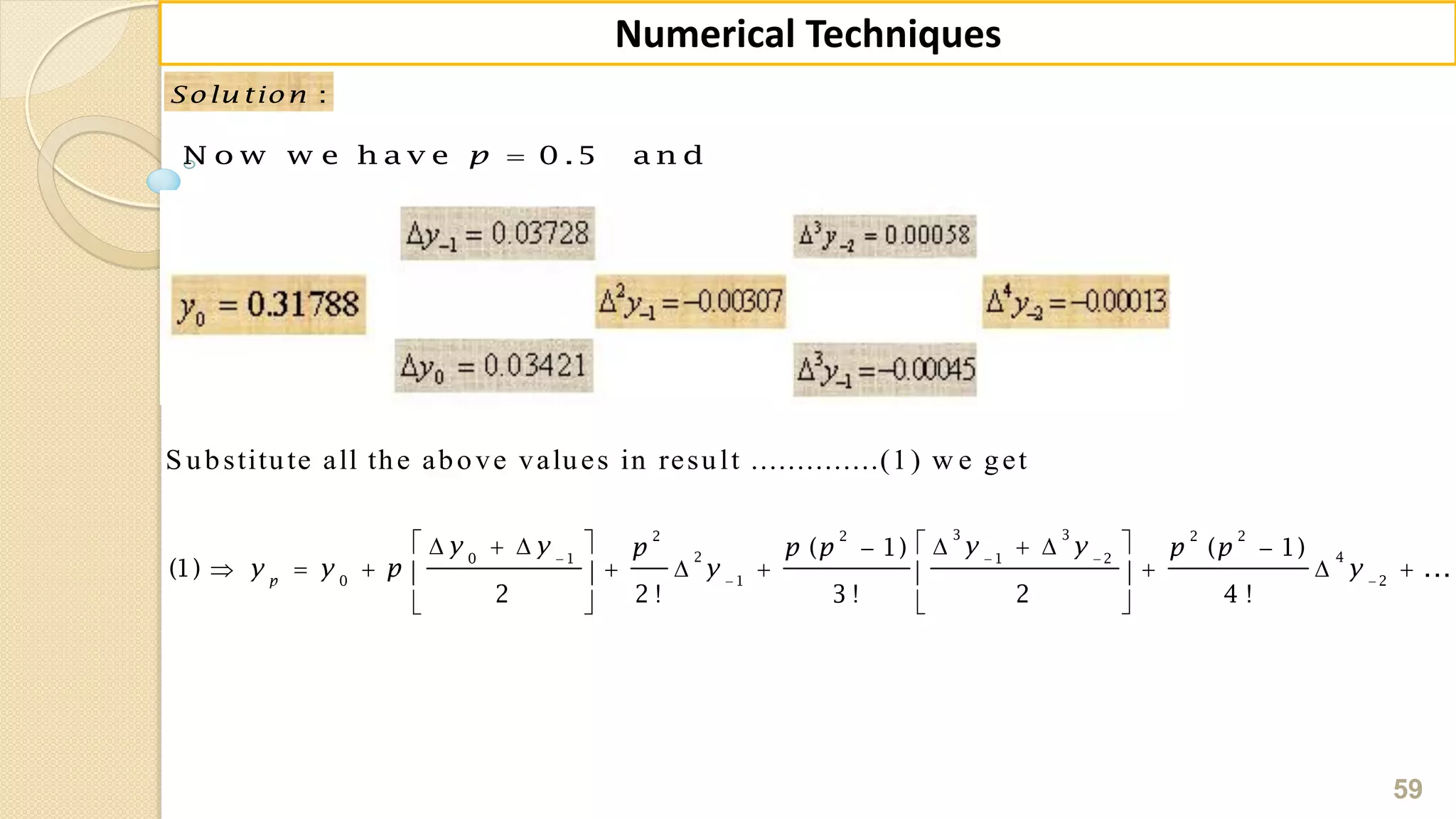 59
Numerical Techniques
:Solu tion
N o w w e h a v e 0 .5 a n dp
S ubstitute all the above values in result ..............(1) w e get
  
 
         
           
  
3 32 2 2 2
2 40 1 1 2
0 1 2
( 1) ( 1)
(1) ...
2 2 ! 3 ! 2 4 !
p
y y y yp p p p p
y y p y y
 