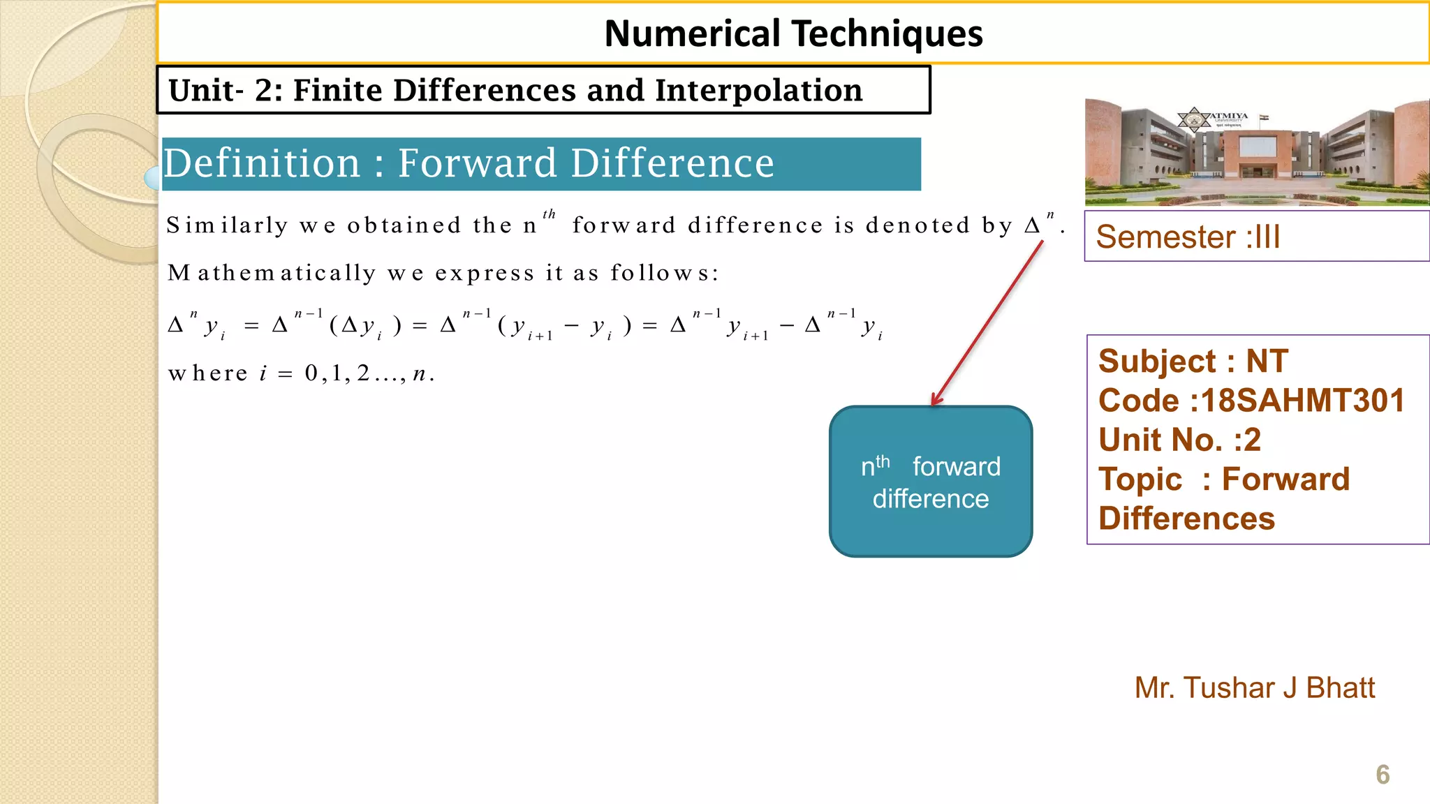Semester :III
Mr. Tushar J Bhatt
Subject : NT
Code :18SAHMT301
Unit No. :2
Topic : Forward
Differences
6
Numerical Techniques
Unit- 2: Finite Differences and Interpolation
Definition : Forward Difference
1 1 1 1
1 1
S im ilarly w e o b tain ed th e n fo rw ard d ifferen ce is d en o ted b y .
M ath em atically w e ex p ress it as fo llo w s:
( ) ( )
w h ere 0 ,1, 2 ..., .
th n
n n n n n
i i i i i i
y y y y y y
i n
   
 

          

nth forward
difference
 