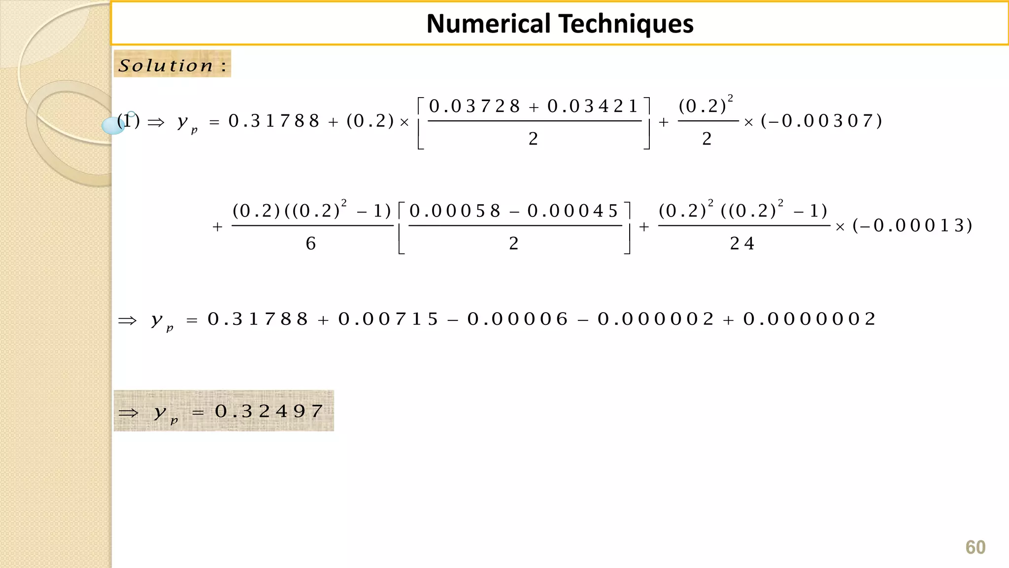 60
Numerical Techniques
:Solu tion
 
       
 
   
    
 
2
2 2 2
0 .0 3 7 2 8 0 .0 3 4 2 1 (0 .2)
(1) 0 .3 1 7 8 8 (0 .2) ( 0 .0 0 3 0 7 )
2 2
(0 .2) ((0 .2) 1) 0 .0 0 0 5 8 0 .0 0 0 4 5 (0 .2) ((0 .2) 1)
( 0 .0 0 0 1 3)
6 2 2 4
p
y
     0 .3 1 7 8 8 0 .0 0 7 1 5 0 .0 0 0 0 6 0 .0 0 0 0 0 2 0 .0 0 0 0 0 0 2p
y
  0 .3 2 4 9 7p
y
 