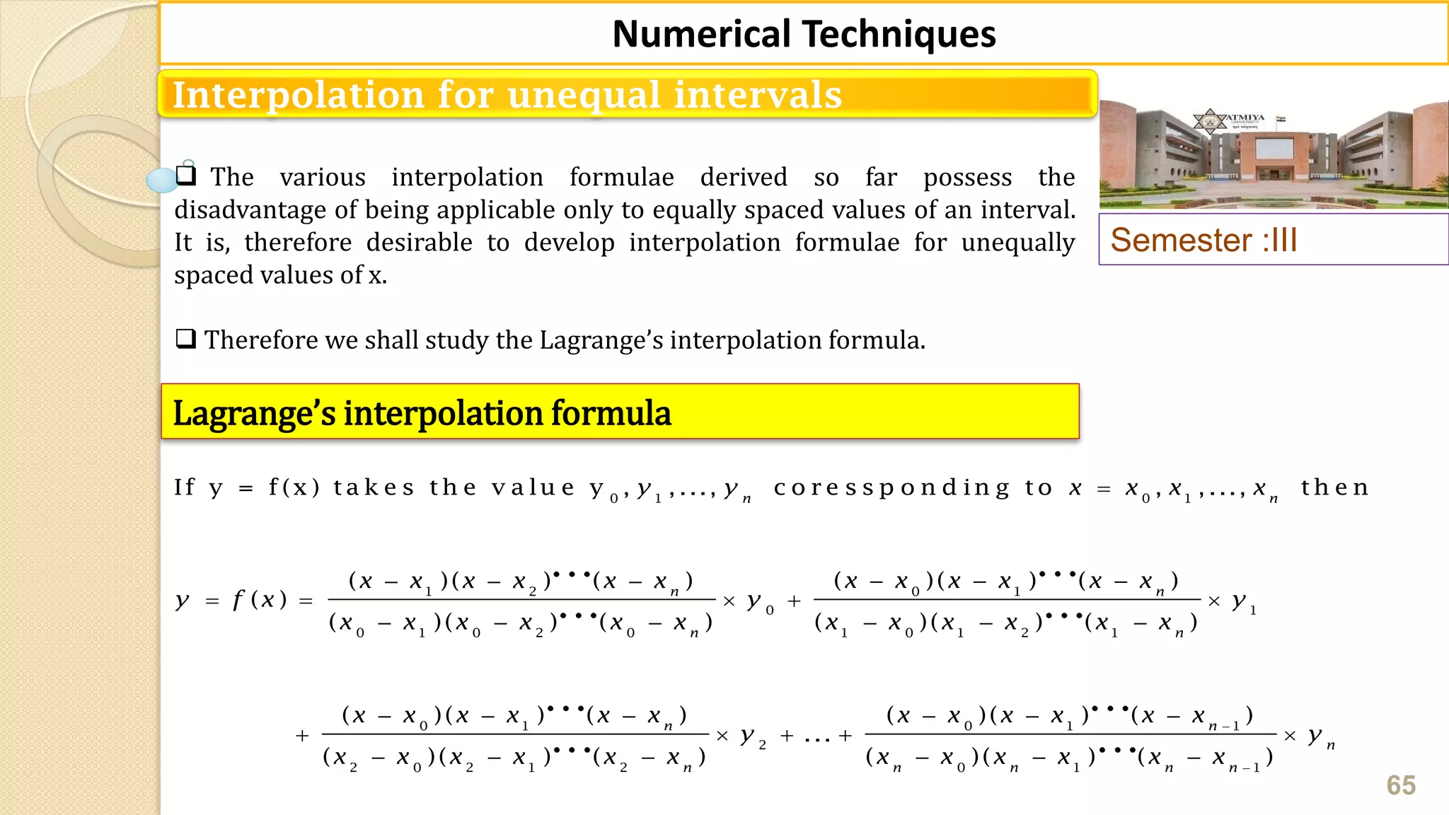Semester :III
65
Numerical Techniques
Interpolation for unequal intervals
 The various interpolation formulae derived so far possess the
disadvantage of being applicable only to equally spaced values of an interval.
It is, therefore desirable to develop interpolation formulae for unequally
spaced values of x.
 Therefore we shall study the Lagrange’s interpolation formula.
Lagrange’s interpolation formula
0 1 0 1
0 11 2
0 1
0 1 0 2 0 1 0 1 2 1
0 1
If y = f (x ) t a k e s t h e v a lu e y , , ..., c o r e s s p o n d in g t o , , ..., t h e n
( )( ) ( )( )( ) ( )
( )
( )( ) ( ) ( )( ) ( )
( )( ) (
n n
nn
n n
y y x x x x
x x x x x xx x x x x x
y f x y y
x x x x x x x x x x x x
x x x x x

    
    
     
  

0 1 1
2
2 0 2 1 2 0 1 1
) ( )( ) ( )
...
( )( ) ( ) ( )( ) ( )
n n
n
n n n n n
x x x x x x x
y y
x x x x x x x x x x x x


  
   
     
 