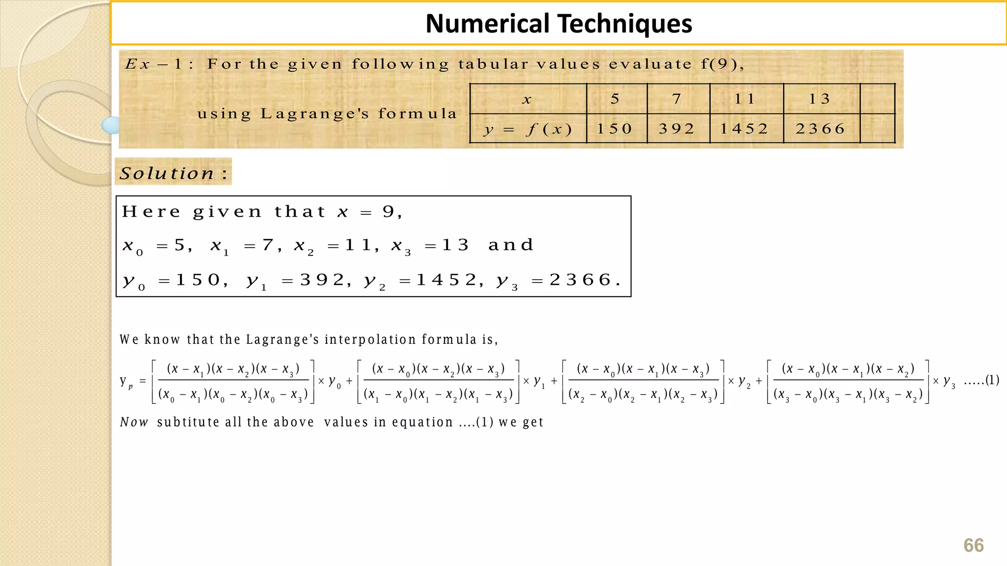 66
Numerical Techniques
1 : F o r th e g iv e n fo llo w in g ta b u la r v a lu e s e v a lu a te f(9 ),
5 7 1 1 1 3
u s in g L a g ra n g e 's fo rm u la
( ) 1 5 0 3 9 2 1 4 5 2 2 3 6 6
E x
x
y f x


:Solu tion

   
   
0 1 2 3
0 1 2 3
H e r e g iv e n t h a t 9,
5, 7 , 1 1, 1 3 a n d
1 5 0, 3 9 2, 1 4 5 2, 2 3 6 6 .
x
x x x x
y y y y
            
        
               
1 2 3 0 2 3 0 1 3
0 1
0 1 0 2 0 3 1 0 1 2 1 3 2 0 2 1 2 3
W e know that the Lagrange's interp olatio n form ula is,
( )( )( ) ( )( )( ) ( )( )( )
y
( )( )( ) ( )( )( ) ( )( )( )
p
x x x x x x x x x x x x x x x x x x
y y
x x x x x x x x x x x x x x x x x x
    
    
       
0 1 2
2 3
3 0 3 1 3 2
( )( )( )
.....(1)
( )( )( )
subtitute all the above values in equation ....(1) w e get
x x x x x x
y y
x x x x x x
N ow
 