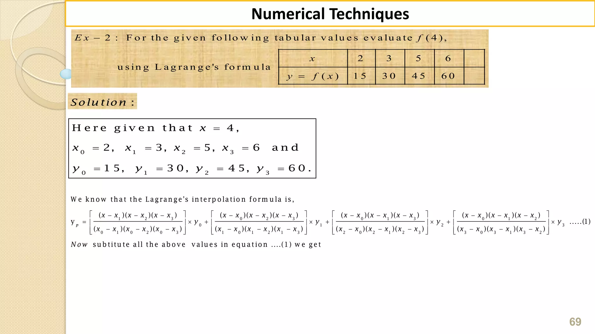 69
Numerical Techniques
2 : F o r th e g iv e n fo llo w in g ta b u la r v a lu e s e v a lu a te ( 4 ),
2 3 5 6
u s in g L a g ra n g e 's fo rm u la
( ) 1 5 3 0 4 5 6 0
E x f
x
y f x


:Solu tion

   
   
0 1 2 3
0 1 2 3
H e r e g i v e n t h a t 4 ,
2, 3, 5, 6 a n d
1 5, 3 0, 4 5, 6 0 .
x
x x x x
y y y y
            
        
               
1 2 3 0 2 3 0 1 3
0 1
0 1 0 2 0 3 1 0 1 2 1 3 2 0 2 1 2 3
W e kn o w th at th e Lagran ge's in terp o latio n fo rm u la is,
( )( )( ) ( )( )( ) ( )( )( )
y
( )( )( ) ( )( )( ) ( )( )( )
p
x x x x x x x x x x x x x x x x x x
y y
x x x x x x x x x x x x x x x x x x
    
    
       
0 1 2
2 3
3 0 3 1 3 2
( )( )( )
.....(1)
( )( )( )
su b titu te all th e ab o v e v alu es in eq u atio n ....(1) w e get
x x x x x x
y y
x x x x x x
N ow
 