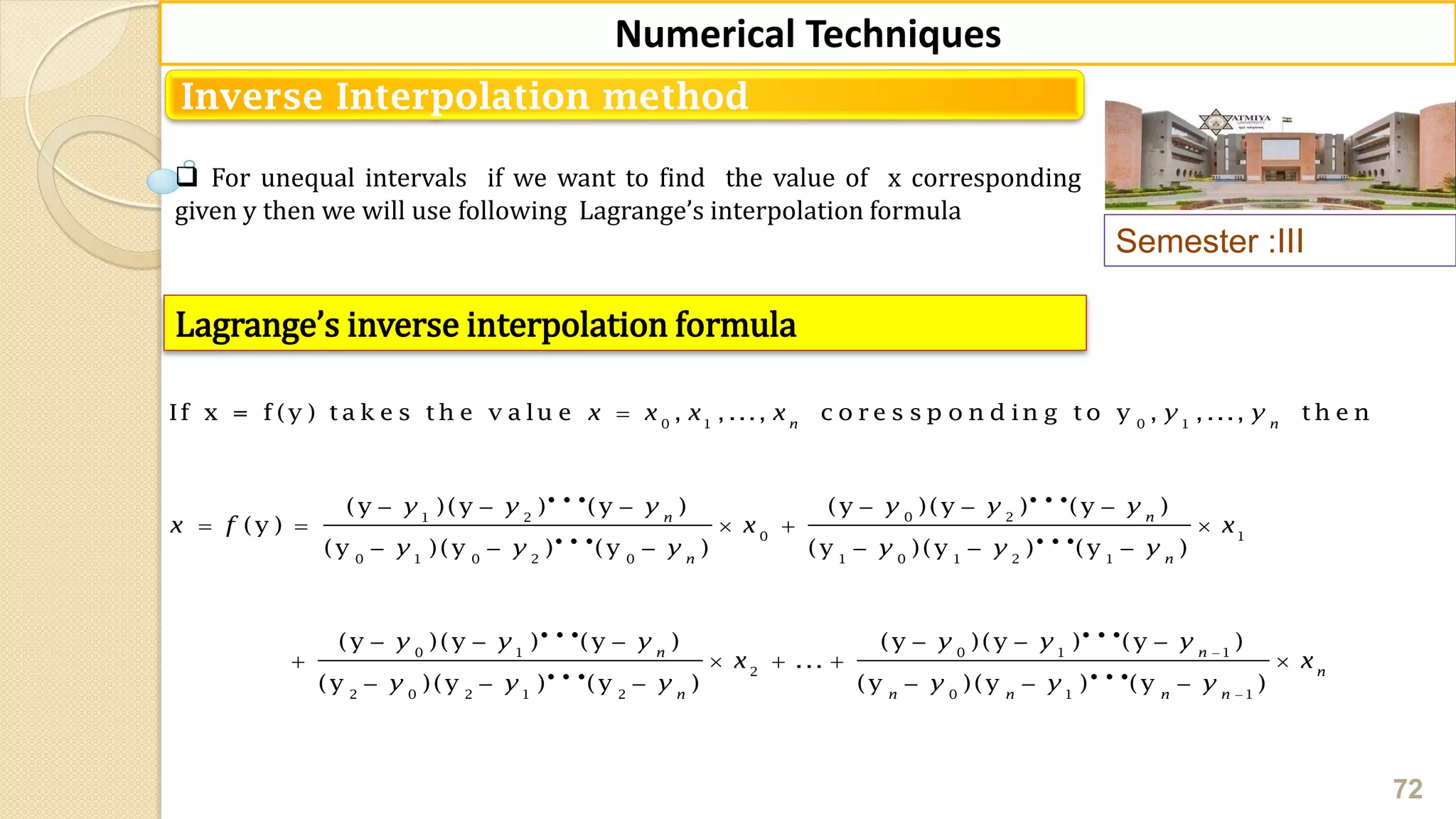 Semester :III
72
Numerical Techniques
Inverse Interpolation method
 For unequal intervals if we want to find the value of x corresponding
given y then we will use following Lagrange’s interpolation formula
Lagrange’s inverse interpolation formula
0 1 0 1
0 21 2
0 1
0 1 0 2 0 1 0 1 2 1
0 1
If x = f (y ) t a k e s t h e v a lu e , , ..., c o r e s s p o n d in g t o y , , ..., t h e n
(y )(y ) (y )(y )(y ) (y )
(y )
(y )(y ) (y ) (y )(y ) (y )
(y )(y ) (y
n n
nn
n n
x x x x y y
y y yy y y
x f x x
y y y y y y
y y

    
    
     
  

0 1 1
2
2 0 2 1 2 0 1 1
) (y )(y ) (y )
...
(y )(y ) (y ) (y )(y ) (y )
n n
n
n n n n n
y y y y
x x
y y y y y y


  
   
     
 
