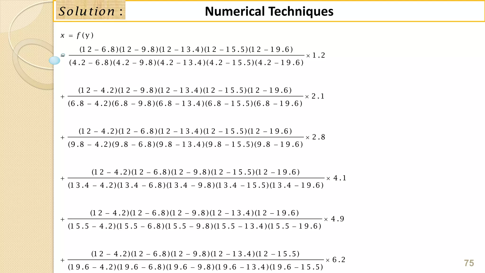 75
Numerical Techniques:Solution
(y )
(1 2 6 .8 )(1 2 9 .8 )(1 2 1 3 .4 )(1 2 1 5 .5)(1 2 1 9 .6 )
1 .2
(4 .2 6 .8 )(4 .2 9 .8 )(4 .2 1 3 .4 )(4 .2 1 5 .5)(4 .2 1 9 .6 )
(1 2 4 .2)(1 2 9 .8 )(1 2 1 3 .4 )(1 2 1 5 .5)(1 2 1 9 .6 )
2 .1
(6 .8 4 .2)(6 .8 9 .8 )(6 .8 1 3 .4 )(6 .8 1 5 .5)(6 .8 1 9 .6 )
(
x f
    
 
    
    
 
    

1 2 4 .2)(1 2 6 .8 )(1 2 1 3 .4 )(1 2 1 5 .5)(1 2 1 9 .6 )
2 .8
(9 .8 4 .2)(9 .8 6 .8 )(9 .8 1 3 .4 )(9 .8 1 5 .5)(9 .8 1 9 .6 )
(1 2 4 .2)(1 2 6 .8 )(1 2 9 .8 )(1 2 1 5 .5)(1 2 1 9 .6 )
4 .1
(1 3 .4 4 .2)(1 3 .4 6 .8 )(1 3 .4 9 .8 )(1 3 .4 1 5 .5)(1 3 .4 1 9 .6 )
(1 2 4 .
    

    
    
 
    


2)(1 2 6 .8 )(1 2 9 .8 )(1 2 1 3 .4 )(1 2 1 9 .6 )
4 .9
(1 5 .5 4 .2)(1 5 .5 6 .8 )(1 5 .5 9 .8 )(1 5 .5 1 3 .4 )(1 5 .5 1 9 .6 )
(1 2 4 .2)(1 2 6 .8 )(1 2 9 .8 )(1 2 1 3 .4 )(1 2 1 5 .5)
6 .2
(1 9 .6 4 .2)(1 9 .6 6 .8 )(1 9 .6 9 .8 )(1 9 .6 1 3 .4 )(1 9 .6 1 5 .5)
   

    
    
 
    
 