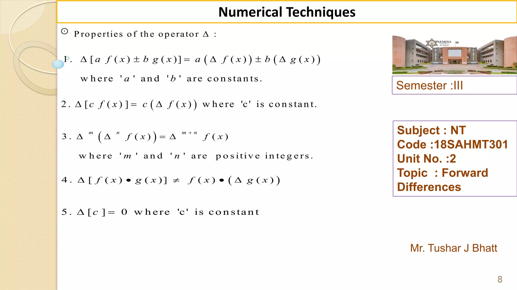 Semester :III
Mr. Tushar J Bhatt
Subject : NT
Code :18SAHMT301
Unit No. :2
Topic : Forward
Differences
8
Numerical Techniques
P roperties of the operator :
   1 . [ ( ) ( )] ( ) ( )
w h ere ' ' an d ' ' are co n stan ts.
a f x b g x a f x b g x
a b
     
 2 . [ ( ) ] ( ) w h ere 'c' is co n stan t.c f x c f x  
 3 . ( ) ( )
w h e re ' ' a n d ' ' a re p o s itiv e in te g e rs .
m n m n
f x f x
m n

   
 4 . [ ( ) ( )] ( ) ( )f x g x f x g x    
5 . [ ] 0 w h ere 'c' is co n stan tc 
 