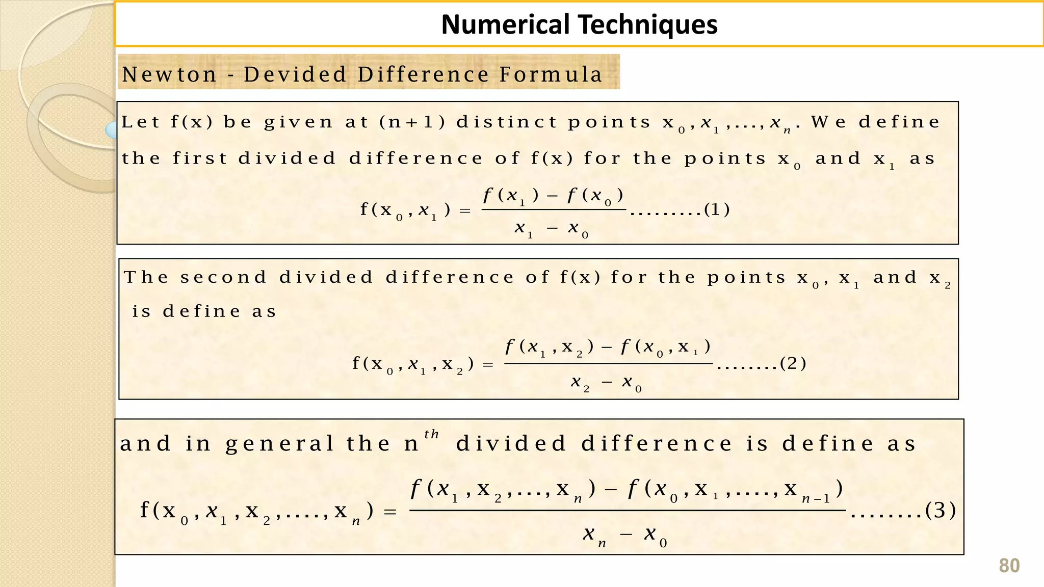 80
Numerical Techniques
N ew ton - D evided D ifference Form ula
0 1
0 1
1 0
0 1
1 0
L e t f (x ) b e g iv e n a t (n + 1 ) d is t in c t p o in t s x , , ..., . W e d e f in e
t h e f ir s t d iv id e d d if f e r e n c e o f f (x ) f o r t h e p o in t s x a n d x a s
( ) ( )
f (x , ) .........(1)
n
x x
f x f x
x
x x



1
0 1 2
1 2 0
0 1 2
2 0
T h e s e c o n d d iv id e d d if f e r e n c e o f f (x ) f o r t h e p o in t s x , x a n d x
is d e f in e a s
( , x ) ( , x )
f (x , , x ) ........(2)
f x f x
x
x x



11 2 0 1
0 1 2
0
a n d in g e n e r a l th e n d iv id e d d if f e r e n c e is d e f in e a s
( , x ,..., x ) ( , x ,...., x )
f (x , , x ,...., x ) ........(3)
th
n n
n
n
f x f x
x
x x




 