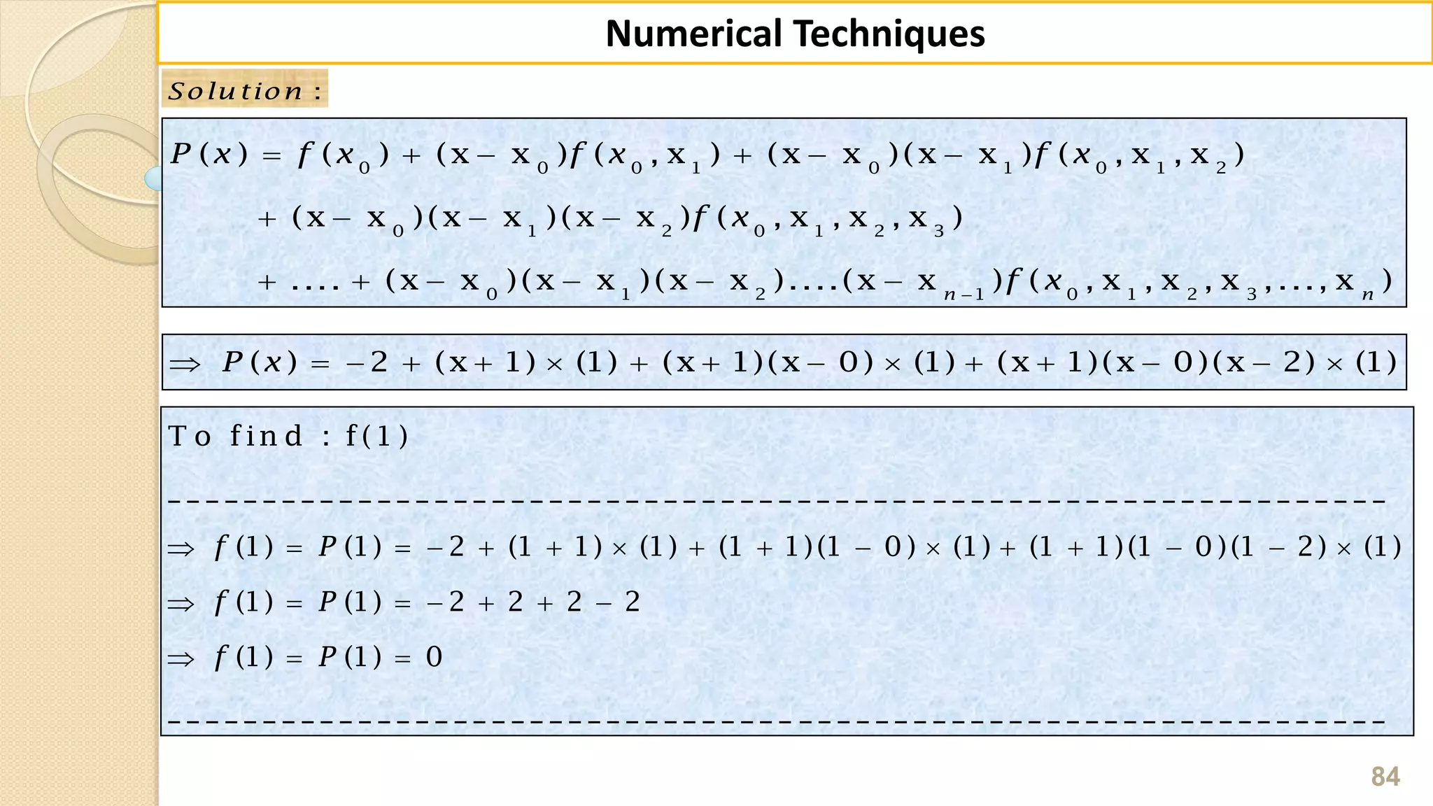 84
Numerical Techniques
:Solu tion
0 0 0 1 0 1 0 1 2
0 1 2 0 1 2 3
0 1 2 1 0 1 2 3
( ) ( ) (x x ) ( , x ) (x x )(x x ) ( , x , x )
(x x )(x x )(x x ) ( , x , x , x )
.... (x x )(x x )(x x )....(x x ) ( , x , x , x ,..., x )n n
P x f x f x f x
f x
f x
     
   
     
( ) 2 (x 1) (1) (x 1)(x 0) (1) (x 1)(x 0)(x 2) (1)P x              
T o fin d : f(1 )
_ _ _ _ _ _ _ _ _ _ _ _ _ _ _ _ _ _ _ _ _ _ _ _ _ _ _ _ _ _ _ _ _ _ _ _ _ _ _ _ _ _ _ _ _ _ _ _ _ _ _ _ _ _ _ _ _ _ _ _ _ _ _ _
(1) (1) 2 (1 1) (1) (1 1)(1 0 ) (1) (1 1)(1 0 )(1 2) (1)
(1) (1) 2 2 2 2
(1) (1) 0
_ _ _ _ _ _ _ _ _ _ _ _ _ _ _ _ _ _ _ _ _ _ _ _ _ _ _ _ _ _ _ _ _
f P
f P
f P
               
      
  
_ _ _ _ _ _ _ _ _ _ _ _ _ _ _ _ _ _ _ _ _ _ _ _ _ _ _ _ _ _ _
 
