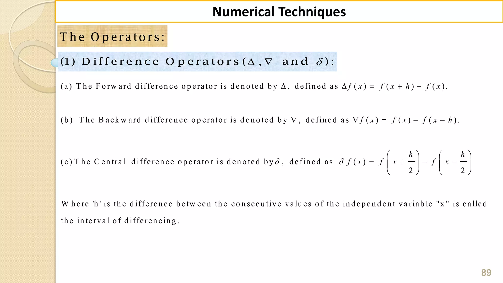 89
Numerical Techniques
T he O p erators:
 (1) D iffe re n c e O p e ra to rs ( , a n d ) :
(a) T h e F o rw ard d ifferen ce o p erato r is d e n o ted b y , d efin ed as ( ) ( ) ( ).
(b ) T h e B ack w ard d ifferen ce o p erato r is d en o ted b y , d efin ed as ( ) ( ) ( ).
(c ) T h e C en tral d ifferen ce o p erato r i
f x f x h f x
f x f x f x h
    
    
s d en o ted b y , d efin ed as ( )
2 2
W h ere 'h ' is th e d ifferen ce b etw een th e co n secu tive valu es o f th e in d ep en d en t va riab le "x " is called
th e in terval o f d ifferen cin g .
h h
f x f x f x 
   
      
   
 