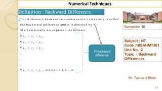Semester :III
Mr. Tushar J Bhatt
Subject : NT
Code :18SAHMT301
Unit No. :2
Topic : Backward
Differences
11
Numerical Techniques
Definition : Backward Difference
1 1 0
2 2 1
3 3 2
1
T h e d iffe re n c e b e tw e e n tw o c o n se c u tiv e v a lu e s o f y is c a lle d
th e b a c k w a rd d iffe re n c e a n d it is d e n o te d b y .
M a th e m a tic a lly w e e x p re ss it a s fo llo w s:
,
,
,
.
.
.
w h e rei i i
y y y
y y y
y y y
y y y i

  
  
  
   1, 2 ..., .n
1st backward
difference
 
