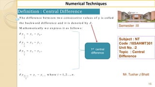 Semester :III
Mr. Tushar J Bhatt
Subject : NT
Code :18SAHMT301
Unit No. :2
Topic : Central
Difference
16
Numerical Techniques
Definition : Central Difference
1 1 0
2
3 2 1
2
5 3 2
2
2 1 1
2
T h e d iffe re n c e b e tw e e n tw o c o n se c u tiv e v a lu e s o f y is c a lle d
th e b a c k w a rd d iffe re n c e a n d it is d e n o te d b y .
M a th e m a tic a lly w e e x p re ss it a s fo llo w s:
,
,
,
.
.
.
i i i
y y y
y y y
y y y
y y y




  
 
 
 
  w h e re 1, 2 ..., .i n
1st central
difference
 