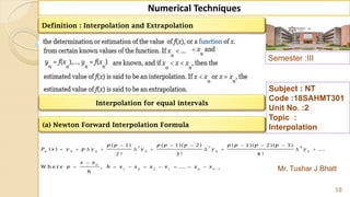 Semester :III
Mr. Tushar J Bhatt
Subject : NT
Code :18SAHMT301
Unit No. :2
Topic :
Interpolation
18
Numerical Techniques
Definition : Interpolation and Extrapolation
(a) Newton Forward Interpolation Formula
2 3 4
0 0 0 0 0
0
1 0 2 1 1
( 1) ( 1)( 2) ( 1)( 2)( 3)
( ) ...
2 ! 3 ! 4 !
W h e r e , ...
n
n n
p p p p p p p p p
P x y p y y y y
x x
p h x x x x x x
h

     
         

       
Interpolation for equal intervals
 