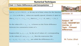 Semester :III
Mr. Tushar J Bhatt
Subject : NT
Code :18SAHMT301
Unit No. :2
Topic : Forward
Differences
2
Numerical Techniques
Unit- 2: Finite Differences and Interpolation
D efinition : Finite D ifferences
0 1 1 1
L et ( , ) ; 0,1, 2, ..., b e an y set o f d ata va lu es fo r th e fu n ctio n
( ) w ith th e valu es are eq u ally sp aced , d istan ce ap art so
th at ... ; th at is , an d ( ).
S o th e val
i i
i
n n i i i i
x y i n
y f x x h
x x x x x x h y f x 


      
1
0 1
0 1
u e o f is k n o w n as th e F in ite d ifferen c e
b etw een tw o co n secu tive term s o f .
S u p p o se th at , , ..., b e th e set o f valu es o f co rresp o n d in g
to th e valu es o f as , , ..., th en th e ex p re
i i
n
n
h x x
x
y y y y
x x x x

 
1 0 2 1 1
ssio n lik e
y , y , ..., y are called th e d ifferen ces o f .n n
y y y y
  
 