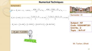 Semester :III
Mr. Tushar J Bhatt
Subject : NT
Code :18SAHMT301
Unit No. :2
Topic : N-F-I-F
21
Numerical Techniques
2 3
0 0 0 0
( 1) ( 1)( 2)
(1) ( ) ...
2 ! 3 !
n
p p p p p
P x y p y y y
  
        
:Solu tion
1 .5 (1 .5 1) 1 .5 (1 .5 1) (1 .5 2)
( ) 3 .4 9 1 .5 1 .3 3 ( 0 .1 9) ( 0 .4 1)
2 6
n
P x
     
                   
   
( ) 3 .4 9 1 .9 9 5 0 .0 7 1 3 0 .0 2 5 6n
P x                  
 