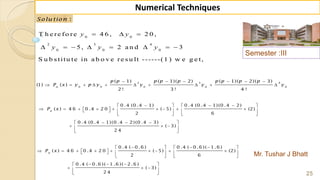 Semester :III
Mr. Tushar J Bhatt
25
Numerical Techniques
:Solu tion
0 0
2 3 4
0 0 0
T h e re fo re 4 6 , 2 0 ,
5 , 2 a n d 3
S u b s titu te in a b o v e re s u lt ------(1 ) w e g e t,
  
       
y y
y y y
2 3 4
0 0 0 0 0
( 1) ( 1)( 2) ( 1)( 2)( 3)
(1) ( )
2 ! 3 ! 4 !
n
p p p p p p p p p
P x y p y y y y
     
         
0 .4 (0 .4 1) 0 .4 (0 .4 1)(0 .4 2)
( ) 4 6 0 .4 2 0 ( 5) (2)
2 6
0 .4 (0 .4 1)(0 .4 2)(0 .4 3)
( 3)
2 4
n
P x
     
              
   
   
   
 
0 .4 ( 0 .6 ) 0 .4 ( 0 .6 )( 1 .6 )
( ) 4 6 0 .4 2 0 ( 5) (2)
2 6
0 .4 ( 0 .6 )( 1 .6 )( 2 .6 )
( 3)
2 4
n
P x
     
              
   
   
   
 
 