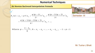 Semester :III
Mr. Tushar J Bhatt
30
Numerical Techniques
2 3
4
( 1) ( 1) ( 2)
( )
2 ! 3 !
( 1) ( 2)( 3)
...
4 !
n n n n n
n
p p p p p
P x y p y y y
p p p p
y
  
      
  
  
(b) Newton Backward Interpolation Formula
1 0 1
W h e re , ... , 1 1
n
n n
x x
p h x x x x p
h


        
 