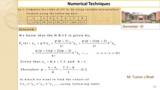Semester :III
Mr. Tushar J Bhatt
31
Numerical Techniques
2 3
4
( 1) ( 1) ( 2)
( )
2 ! 3 !
( 1) ( 2)( 3)
... (1)
4 !
n n n n n
n
p p p p p
P x y p y y y
p p p p
y
  
      
  
       
E x -1 : C o m p u t e t h e v a lu e o f (7 .5), b y u s i n g s u it a b le in t e r p o la t io n
f o r m u la u s in g t h e f o llo w in g d a t a :
3 4 5 6 7 8
( ) 2 8 6 5 1 2 6 2 1 7 3 4 4 5 1 3
f
x
y f x
:Solu tion
W e k n o w th a t th e N -B -I-F is g iv e n b y ,
G iv e n th a t 8, 7 .5 a n d 1
7 .5 8
0 .5
1
n
n
x x h
x x
T h e r e fo r e p
h
  
 
   
2 3 4
In w h ic h w e w a n t t o f in d t h e v a lu e s o f
y , y , y , y , ..... u s in g f o llo w in g t a b le .n n n n
   
 