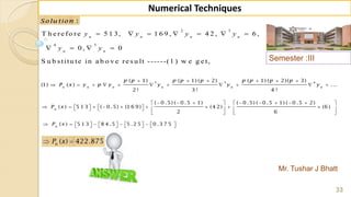 Semester :III
Mr. Tushar J Bhatt
33
Numerical Techniques
:Solu tion
2 3
4 5
T h e re fo re 5 1 3, 1 6 9 , 4 2 , 6 ,
0 , 0
S u b s titu te in a b o v e re s u lt ------(1 ) w e g e t,
      
   
n n n n
n n
y y y y
y y
2 3 4( 1) ( 1) ( 2) ( 1) ( 2)( 3)
(1) ( ) ...
2 ! 3 ! 4 !
n n n n n n
p p p p p p p p p
P x y p y y y y
     
          
( 0 .5) ( 0 .5 1) ( 0 .5) ( 0 .5 1) ( 0 .5 2)
( ) 5 1 3 ( 0 .5) (1 6 9) (4 2) (6 )
2 6
n
P x
          
                  
   
( ) 5 1 3 8 4 .5 5 .2 5 0 .3 7 5n
P x                  
 