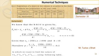 Semester :III
Mr. Tushar J Bhatt
34
Numerical Techniques
2 3
4
( 1) ( 1) ( 2)
( )
2 ! 3 !
( 1) ( 2)( 3)
... (1)
4 !
n n n n n
n
p p p p p
P x y p y y y
p p p p
y
  
      
  
       
E x -2 : P o p u la t io n o f a t o w n in t h e c e n s u s is a s g iv e n in t h e d a t a .
E s t im a t e t h e p o p u la t io n in t h e y e a r 1 9 9 6 .
( ) 1 9 6 1 1 9 7 1 1 9 8 1 1 9 9 1 2 0 0 1
P o p u la t io n ( ) 4 6 6 6 8 1 9 3 1 0 1
(in t h o u s a n d s)
Y e a r x
y
:Solu tion
W e k n o w th a t th e N -B -I-F is g iv e n b y ,
G iv e n th a t 2 0 0 1, 1 9 9 6 a n d 1 0
1 9 9 6 2 0 0 1
0 .5
1 0
n
n
x x h
x x
T h e r e fo r e p
h
  
 
   
2 3 4
In w h ic h w e w a n t t o f in d t h e v a lu e s o f
y , y , y , y , ..... u s in g f o llo w in g t a b le .n n n n
   
 