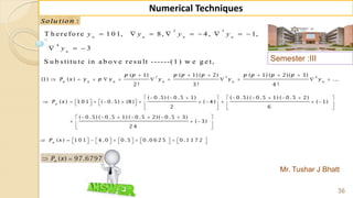 Semester :III
Mr. Tushar J Bhatt
36
Numerical Techniques
:Solu tion
2 3
4
T h e re fo re 1 0 1, 8, 4 , 1,
3
S u b s titu te in a b o v e re s u lt ------(1 ) w e g e t,
        
  
n n n n
n
y y y y
y
2 3 4( 1) ( 1) ( 2) ( 1) ( 2)( 3)
(1) ( ) ...
2 ! 3 ! 4 !
n n n n n n
p p p p p p p p p
P x y p y y y y
     
          
( 0 .5) ( 0 .5 1) ( 0 .5) ( 0 .5 1) ( 0 .5 2)
( ) 1 0 1 ( 0 .5) (8 ) ( 4 ) ( 1)
2 6
( 0 .5) ( 0 .5 1) ( 0 .5 2)( 0 .5 3)
( 3)
2 4
n
P x
          
                    
   
       
   
 
( ) 1 0 1 4 .0 0 .5 0 .0 6 2 5 0 .1 1 7 2n
P x                       
 