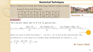 Semester :III
Mr. Tushar J Bhatt
38
Numerical Techniques
E x -1 : F in d ( 2 2 ) fro m th e fo llo w in g ta b u la r v a lu e s u sin g
G a u ss's fo rw a rd fo rm u la .
2 0 2 5 3 0 3 5 4 0 4 5
3 5 4 3 3 2 2 9 1 2 6 0 2 3 1 2 0 4
f
x
y
S o lu tio n :
W e k n o w th a t th e G -F -I-F is g iv e n b y ,
2 3 4
0 0 1 1 2
( 1) ( 1) ( 1) ( 1) ( 1)( 2)
....
2 ! 3! 4 !
p
p p p p p p p p p
y y p y y y y  
     
         
1
 

  
    
0
0
H e re w e w a n t to fin d ( ) w h e re 2 2, S o 2 2 is lie s in th e in te rv a l [2 5, 3 0 ] ,
in w h ic h 2 2 is v e ry n e a r to 2 5 ra th e r th a n 3 0 th e re fo re w e c h o o s e 2 5 .
2 2 2 5 3
0 .6
5 5
f x x x
x
x x
p
h
 