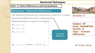 Semester :III
Mr. Tushar J Bhatt
Subject : NT
Code :18SAHMT301
Unit No. :2
Topic : Forward
Differences
4
Numerical Techniques
Unit- 2: Finite Differences and Interpolation
Definition : Forward Difference
0 1 0
1 2 1
2 3 2
1
T h e d iffe re n c e b e tw e e n tw o c o n se c u tiv e v a lu e s o f y is c a lle d
th e fo rw a rd d iffe re n c e a n d it is d e n o te d b y .
M a th e m a tic a lly w e e x p re ss it a s fo llo w s:
,
,
,
.
.
.
w h e rei i i
y y y
y y y
y y y
y y y i

  
  
  
    0 ,1, 2 ..., .n
1st forward
difference
 