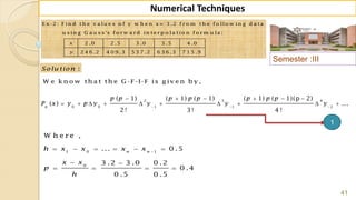 Semester :III
41
Numerical Techniques
1 0 1
0
W h e r e ,
... 0 .5
3 .2 3 .0 0 .2
0 .4
0 .5 0 .5
n n
h x x x x
x x
p
h

     
 
   
E x -2 : F in d t h e v a lu e s o f y w h e n x = 3 .2 f r o m t h e f o llo w in g d a t a
u s in g G a u s s 's f o r w a r d in t e r p o la t io n f o r m u la :
2 .0 2 .5 3 .0 3 .5 4 .0
2 4 6 .2 4 0 9 .3 5 3 7 .2 6 3 6 .3 7 1 5 .9
x
y
:Solu tion
W e k n o w th a t th e G -F -I-F is g iv e n b y ,
2 3 4
0 0 1 1 2
( 1) ( 1) ( 1) ( 1) ( 1)(p 2)
( ) ...
2 ! 3 ! 4 !
n
p p p p p p p p
P x y p y y y y  
     
         
1
 