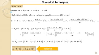 43
Numerical Techniques
:Solu tion
N o w w e h a v e 0 .4 a n dp
2 3 4
0 0 1 1 2
( 1) ( 1) ( 1) ( 1) ( 1)(p 2)
(1) ( ) ...
2 ! 3 ! 4 !
n
p p p p p p p p
P x y p y y y y  
     
          
   
0 .4 (0 .4 1)
( ) 5 3 7 .2 0 .4 9 9 .1 2 8 .8
2
(0 .4 1) (0 .4 ) (0 .4 1) (0 .4 1) (0 .4 ) (0 .4 1) (0 .4 2)
9 .3 2 .9
6 2 4
n
P x
  
                
  
          
             
      
         ( ) 5 3 7 .2 3 9 .6 4 3 .4 5 6 0 .5 2 0 8 0 .0 6 4 9 6n
P x     
( ) 5 7 9 .8 4n
P x  ANSWER
S ubstitute all the above values in result ..............(1) w e get
 