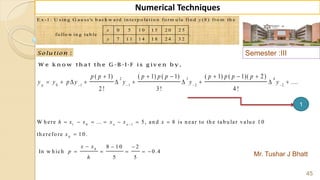 Semester :III
Mr. Tushar J Bhatt
45
Numerical Techniques
E x -1 : U s in g G a u s s 's b a c k w a rd in te rp o la ti o n fo rm u la fin d (8 ) fro m th e
0 5 1 0 1 5 2 0 2 5
fo llo w in g ta b le .
7 1 1 1 4 1 8 2 4 3 2
y
x
y
:Solu tion
W e k n o w th a t th e G -B -I-F is g iv e n b y ,
2 3 4
0 1 1 2 2
( 1) ( 1) ( 1) ( 1) ( 1)( 2)
....
2 ! 3! 4 !
p
p p p p p p p p p
y y p y y y y   
     
         
1 0 1
0
0
W h ere ... 5, an d 8 is n ear to th e tab u lar valu e 1 0
th erefo re 1 0 .
8 1 0 2
In w h ich 0 .4
5 5
n n
h x x x x x
x
x x
p
h

      

  
    
1
 