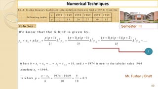 Semester :III
Mr. Tushar J Bhatt
49
Numerical Techniques
E x -2 : U s in g G a u s s 's b a c k w a rd in te rp o la ti o n fo rm u la fin d (1 9 7 4 ) fro m th e
1 9 3 9 1 9 4 9 1 9 5 9 1 9 6 9 1 9 7 9 1 9 8 9
fo llo w in g ta b le .
1 2 1 5 2 0 2 7 3 9 5 2
y
x
y
:Solu tion
W e k n o w th a t th e G -B -I-F is g iv e n b y ,
2 3 4
0 1 1 2 2
( 1) ( 1) ( 1) ( 1) ( 1)( 2)
....
2 ! 3! 4 !
p
p p p p p p p p p
y y p y y y y   
     
         
1 0 1
0
0
W h ere ... 1 0, an d 1 9 7 4 is n ear to th e tab u lar valu e 1 9 6 9
th erefo re 1 9 6 9 .
1 9 7 4 1 9 6 9 5
In w h ich 0 .5
1 0 1 0
n n
h x x x x x
x
x x
p
h

      

 
   
1
 