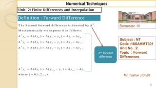 Semester :III
Mr. Tushar J Bhatt
Subject : NT
Code :18SAHMT301
Unit No. :2
Topic : Forward
Differences
5
Numerical Techniques
Unit- 2: Finite Differences and Interpolation
Definition : Forward Difference
2
2
0 0 1 0 1 0
2
1 1 2 1 2 1
2
2 2 3 2 3 2
2
1
T h e S e c o n d fo rw a rd d iffe re n c e is d e n o te d b y .
M a th e m a tic a lly w e e x p re ss it a s fo llo w s:
( ) ( ) ,
( ) ( ) ,
( ) ( ) ,
.
.
.
( ) ( )i i i i
y y y y y y
y y y y y y
y y y y y y
y y y y

          
          
          
        1
w h e re 0 ,1, 2 ..., .
i i
y y
i n

  

2nd forward
difference
 