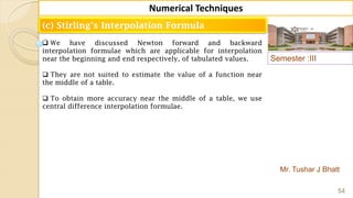 Semester :III
Mr. Tushar J Bhatt
54
Numerical Techniques
(c) Stirling’s Interpolation Formula
 We have discussed Newton forward and backward
interpolation formulae which are applicable for interpolation
near the beginning and end respectively, of tabulated values.
 They are not suited to estimate the value of a function near
the middle of a table.
 To obtain more accuracy near the middle of a table, we use
central difference interpolation formulae.
 