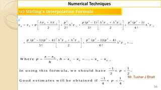 Mr. Tushar J Bhatt
56
Numerical Techniques
(c) Stirling’s Interpolation Formula
3 32 2 2 2
2 40 1 1 2
0 1 2
5 52 2 2 2 2
62 3
3
( 1) ( 1)
2 2 ! 3 ! 2 4 !
( 1)( 4 ) ( 1)( 4 )
...
5 ! 2 6 !
p
y y y yp p p p p
y y p y y
y yp p p p p p
y
  
 
 

         
         
  
      
    
 
0
1 0 1
W h e r e , ... n n
x x
p h x x x x
h


     
1 1
In u s in g t h is f o r m u la , w e s h o u ld h a v e < .
2 2
1 1
G o o d e s t im a t e s w ill b e o b t a in e d if < .
4 4
p
p




 