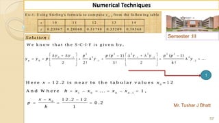Semester :III
Mr. Tushar J Bhatt
57
Numerical Techniques
1 2 .2
E x -1 : U sin g S tirlin g 's fo rm u la to co m p u t e fro m th e fo llo w in g tab le
1 0 1 1 1 2 1 3 1 4
0 .2 3 9 6 7 0 .2 8 0 6 0 0 .3 1 7 8 8 0 .3 5 2 0 9 0 .3 8 3 6 8
y
x
y
:Solu tion
W e k n o w th a t th e S -C -I-F is g iv e n b y ,
1
3 32 2 2 2
2 40 1 1 2
0 1 2
( 1) ( 1)
...
2 2 ! 3 ! 2 4 !
p
y y y yp p p p p
y y p y y
  
 
         
          
  


     
 
  
0
1 0 1
0
H e r e 1 2 .2 is n e a r t o t h e t a b u la r v a lu e s = 1 2
A n d W h e r e ... 1 ,
1 2 .2 1 2
0 .2
1
n n
x x
h x x x x
x x
p
h
 