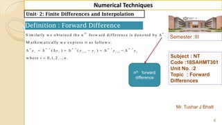 Semester :III
Mr. Tushar J Bhatt
Subject : NT
Code :18SAHMT301
Unit No. :2
Topic : Forward
Differences
6
Numerical Techniques
Unit- 2: Finite Differences and Interpolation
Definition : Forward Difference
1 1 1 1
1 1
S im ilarly w e o b tain ed th e n fo rw ard d ifferen ce is d en o ted b y .
M ath em atically w e ex p ress it as fo llo w s:
( ) ( )
w h ere 0 ,1, 2 ..., .
th n
n n n n n
i i i i i i
y y y y y y
i n
   
 

          

nth forward
difference
 