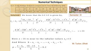 Semester :III
Mr. Tushar J Bhatt
61
Numerical Techniques
E x -2 : U sin g S tirlin g 's fo rm u la to co m p u t e tan 1 6 fro m th e fo llo w in g tab le
0 5 1 0 1 5 2 0 2 5 3 0
tan 0 0 .0 8 7 5 0 .1 7 6 3 0 .2 6 7 9 0 .3 6 4 0 0 .4 6 6 3 0 .5 7 7 4
x
y x
:Solu tion W e k n o w th a t th e S -C -I-F is g iv e n b y ,
0
1 0 1
0
H e r e 1 6 is n e a r t o t h e t a b u la r v a lu e s = 1 5
A n d W h e r e ... 5 ,
1 6 1 5 1
0 .2
5 5
n n
x x
h x x x x
x x
p
h


     
 
   
3 32 2 2 2
2 40 1 1 2
0 1 2
5 52 2 2 2 2
62 3
3
( 1) ( 1)
2 2 ! 3 ! 2 4 !
( 1)( 4 ) ( 1)( 4 )
... (1)
5 ! 2 6 !
p
y y y yp p p p p
y y p y y
y yp p p p p p
y
  
 
 

         
         
  
      
      
 
 