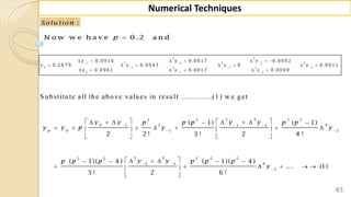 63
Numerical Techniques
:Solu tion
N o w w e h a v e 0 .2 a n dp 
S ubstitute all the above values in result ..............(1) w e get
3 5
2 4 61 2 3
0 1 2 33 3
0 1 2
0 .0 9 1 6 0 .0 0 1 7 0 .0 0 0 2
0 .2 6 7 9 0 .0 0 4 5 0 0 .0 0 1 1
0 .0 9 6 1 0 .0 0 1 7 0 .0 0 0 9
y y y
y y y y
y y y
  
  
 
      
      
     
3 32 2 2 2
2 40 1 1 2
0 1 2
5 52 2 2 2 2
62 3
3
( 1) ( 1)
2 2 ! 3 ! 2 4 !
( 1)( 4 ) ( 1)( 4 )
... (1)
5 ! 2 6 !
p
y y y yp p p p p
y y p y y
y yp p p p p p
y
  
 
 

         
         
  
      
      
 
 