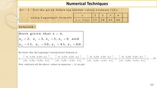 69
Numerical Techniques
2 : F o r th e g iv e n fo llo w in g ta b u la r v a lu e s e v a lu a te ( 4 ),
2 3 5 6
u s in g L a g ra n g e 's fo rm u la
( ) 1 5 3 0 4 5 6 0
E x f
x
y f x


:Solu tion

   
   
0 1 2 3
0 1 2 3
H e r e g i v e n t h a t 4 ,
2, 3, 5, 6 a n d
1 5, 3 0, 4 5, 6 0 .
x
x x x x
y y y y
            
        
               
1 2 3 0 2 3 0 1 3
0 1
0 1 0 2 0 3 1 0 1 2 1 3 2 0 2 1 2 3
W e kn o w th at th e Lagran ge's in terp o latio n fo rm u la is,
( )( )( ) ( )( )( ) ( )( )( )
y
( )( )( ) ( )( )( ) ( )( )( )
p
x x x x x x x x x x x x x x x x x x
y y
x x x x x x x x x x x x x x x x x x
    
    
       
0 1 2
2 3
3 0 3 1 3 2
( )( )( )
.....(1)
( )( )( )
su b titu te all th e ab o v e v alu es in eq u atio n ....(1) w e get
x x x x x x
y y
x x x x x x
N ow
 