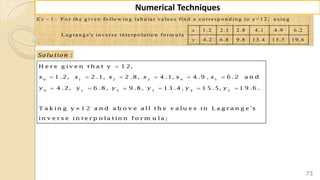 73
Numerical Techniques
1 : F o r th e g iv e n fo llo w in g ta b u la r v a lu e s fin d x c o rre s p o n d in g to y= 1 2 , u s in g
1 .2 2 .1 2 .8 4 .1 4 .9 6 .2
L a g ra n g e 's in v e rs e in te rp o la tio n fo rm u la
4 .2 6 .8 9 .8 1 3 .4 1 5 .5 1 9 .6
E x
x
y
:Solu tion
0 1 2 3 4 5
0 1 2 3 4 5
H e r e g iv e n t h a t y 1 2,
1 .2, 2 .1, 2 .8, 4 .1, 4 .9 , 6 .2 a n d
4 .2, 6 .8, 9 .8, 1 3 .4 , 1 5 .5, 1 9 .6 .
T a k in g y = 1 2 a n d a b o v e a ll t h e v a lu e s in L a g r a n g e 's
in v e r s e in t e r p o la t io n f o r m u la ;
x x x x x x
y y y y y y

     
     
 