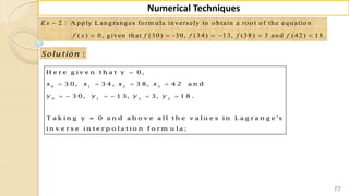 77
Numerical Techniques
2 : A p p ly L an g ran g es fo rm u la in versely to o b tain a ro o t o f th e eq u atio n
( ) 0, g iven th at (3 0 ) -3 0, (3 4 ) 1 3, (3 8) 3 an d (4 2 ) 1 8 .

     
E x
f x f f f f
:Solu tion
0 1 2 3
0 1 2 3
H e r e g iv e n t h a t y 0,
3 0, 3 4 , 3 8, 4 2 a n d
3 0, 1 3, 3, 1 8 .
T a k in g y = 0 a n d a b o v e a ll t h e v a lu e s in L a g r a n g e 's
in v e r s e in t e r p o la t io n f o r m u la ;
x x x x
y y y y

   
     
 
