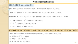 95
Numerical Techniques
(2) S h ift O p e ra to r (E ) :
T h e sh ift o p erato r is d en o ted b y E , d efin ed as E ( ) ( ).f x f x h 
2
N o w E ( ) ( ( )) ( ( )) ( ) ( 2 )f x E E f x E f x h f x h h f x h       
3 2
S im ilarly E ( ) ( ( )) ( ( 2 )) ( 2 ) ( 3 )f x E E f x E f x h f x h h f x h       
1
In g e n e ra l E ( ) ( )
E ( ) ( )
E ( ) ( )
n
n
f x f x n h
f x f x h a n d
f x f x n h


  
  
  
R e la tio n b e tw e e n D iffe re n c e o p e ra to r a n d S h ift o p e ra to r
H ere w e k n o w th at h e d ifferen ce o p erato r ( ) ( ) ( )
( ) ( ) ( )
( ) ( 1) ( )
1 1
f x f x h f x
f x E f x f x
f x E f x
E o r E
   
   
   
      
 