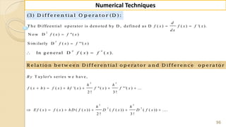 96
Numerical Techniques
(3) D iffe re n tia l O p e ra to r (D ) :
T h e D iffeen tial o p erato r is d en o ted b y D , d efin ed as D ( ) ( ) '( ).
d
f x f x f x
d x
 
2
N o w D ( ) "( )f x f x
3
S im ilarly D ( ) "'( )f x f x
In g en eral D ( ) ( ).
n n
f x f x 
R elatio n b etw een D ifferen tial o p erato r a n d D ifferen ce o p erato r
2 3
2 3
2 3
T a ylo r's se rie s w e h a v e ,
( ) ( ) '( ) "( ) "'( ) ...
2 ! 3 !
( ) ( ) ( ( )) ( ( )) ( ( )) ....
2 ! 3 !
B y
h h
f x h f x h f x f x f x
h h
E f x f x h D f x D f x D f x
     
     
 