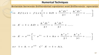 97
Numerical Techniques
R elatio n b etw een D ifferen tial o p erato r a n d D ifferen ce o p erato r
2 2 3 3
2 2 3 3
2 2 3 3
( ) ( ) 1 .....
2 ! 3 !
1 .....
2 ! 3 !
1 .....
2 ! 3 !
1 ( 1 ) .
h D h x
h D
h D h D
E f x f x h D
h D h D
E h D
h x h x
E e e h x
o r e E
 
      
 
     
 
       
 
     
 