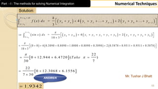 Mr. Tushar J Bhatt
11
Numerical Techniques
Solution:
       0
0 10 1 3 5 7 9 2 4 6 8
0
sin = 4 2
1 0 3
nx
x
x d x y y y y y y y y y y y
 

           
 

     0 0 4 0.3090 0.8090 1.0000 0.8090 0.3090 2 0.5878 0.9511 0.9511 0.5878
10 3

            

 
22
0 12.944 6.4720 ( )
30 7
T ake

   
1.9342
ANSWER
     
0
0
0 1 3 1 2 4 2
( ) = 4 ... 2 ...
3
b x nh
n n n
a x
h
f x dx y y y y y y y y
 
 

         
 
 
22
0 12.3068 6.1556
7 30
  

Part - I : The methods for solving Numerical Integration
 